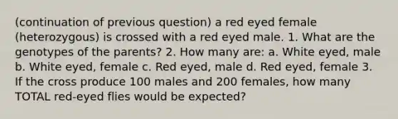 (continuation of previous question) a red eyed female (heterozygous) is crossed with a red eyed male. 1. What are the genotypes of the parents? 2. How many are: a. White eyed, male b. White eyed, female c. Red eyed, male d. Red eyed, female 3. If the cross produce 100 males and 200 females, how many TOTAL red-eyed flies would be expected?