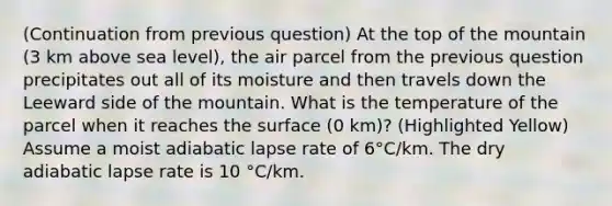 (Continuation from previous question) At the top of the mountain (3 km above sea level), the air parcel from the previous question precipitates out all of its moisture and then travels down the Leeward side of the mountain. What is the temperature of the parcel when it reaches the surface (0 km)? (Highlighted Yellow) Assume a moist adiabatic lapse rate of 6°C/km. The dry adiabatic lapse rate is 10 °C/km.