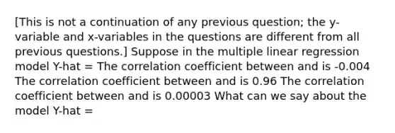 ​[This is not a continuation of any previous question; the y-variable and x-variables in the questions are different from all previous questions.] Suppose in the multiple linear regression model Y-hat = The correlation coefficient between and is -0.004 The correlation coefficient between and is 0.96 The correlation coefficient between and is 0.00003 What can we say about the model Y-hat =