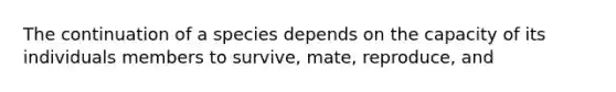 The continuation of a species depends on the capacity of its individuals members to survive, mate, reproduce, and