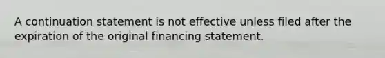 A continuation statement is not effective unless filed after the expiration of the original financing statement.