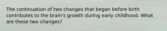 The continuation of two changes that began before birth contributes to the brain's growth during early childhood. What are these two changes?