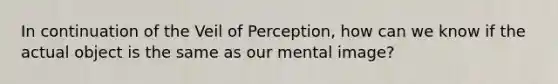 In continuation of the Veil of Perception, how can we know if the actual object is the same as our mental image?