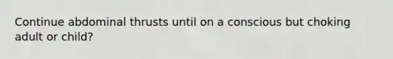 Continue abdominal thrusts until on a conscious but choking adult or child?