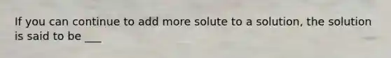 If you can continue to add more solute to a solution, the solution is said to be ___