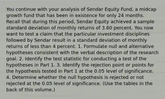 You continue with your analysis of Sendar Equity Fund, a midcap growth fund that has been in existence for only 24 months. Recall that during this period, Sendar Equity achieved a sample <a href='https://www.questionai.com/knowledge/kqGUr1Cldy-standard-deviation' class='anchor-knowledge'>standard deviation</a> of monthly returns of 3.60 percent. You now want to test a claim that the particular investment disciplines followed by Sendar result in a standard deviation of monthly returns of less than 4 percent. 1. Formulate null and alternative hypotheses consistent with the verbal description of the research goal. 2. Identify <a href='https://www.questionai.com/knowledge/kzeQt8hpQB-the-test-statistic' class='anchor-knowledge'>the test statistic</a> for conducting a test of the hypotheses in Part 1. 3. Identify the rejection point or points for the hypothesis tested in Part 1 at the 0.05 level of significance. 4. Determine whether the null hypothesis is rejected or not rejected at the 0.05 level of significance. (Use the tables in the back of this volume.)