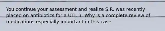 You continue your assessment and realize S.R. was recently placed on antibiotics for a UTI. 3. Why is a complete review of medications especially important in this case