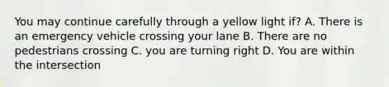 You may continue carefully through a yellow light if? A. There is an emergency vehicle crossing your lane B. There are no pedestrians crossing C. you are turning right D. You are within the intersection