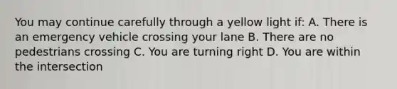 You may continue carefully through a yellow light if: A. There is an emergency vehicle crossing your lane B. There are no pedestrians crossing C. You are turning right D. You are within the intersection