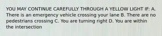 YOU MAY CONTINUE CAREFULLY THROUGH A YELLOW LIGHT IF: A. There is an emergency vehicle crossing your lane B. There are no pedestrians crossing C. You are turning right D. You are within the intersection