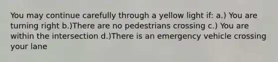 You may continue carefully through a yellow light if: a.) You are turning right b.)There are no pedestrians crossing c.) You are within the intersection d.)There is an emergency vehicle crossing your lane