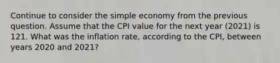 Continue to consider the simple economy from the previous question. Assume that the CPI value for the next year (2021) is 121. What was the inflation rate, according to the CPI, between years 2020 and 2021?