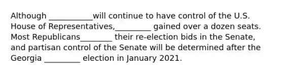 Although ___________will continue to have control of the U.S. House of Representatives,_________ gained over a dozen seats. Most Republicans________ their re-election bids in the Senate, and partisan control of the Senate will be determined after the Georgia _________ election in January 2021.