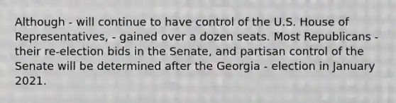 Although - will continue to have control of the U.S. House of Representatives, - gained over a dozen seats. Most Republicans - their re-election bids in the Senate, and partisan control of the Senate will be determined after the Georgia - election in January 2021.