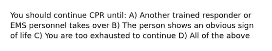 You should continue CPR until: A) Another trained responder or EMS personnel takes over B) The person shows an obvious sign of life C) You are too exhausted to continue D) All of the above