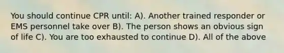 You should continue CPR until: A). Another trained responder or EMS personnel take over B). The person shows an obvious sign of life C). You are too exhausted to continue D). All of the above