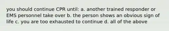 you should continue CPR until: a. another trained responder or EMS personnel take over b. the person shows an obvious sign of life c. you are too exhausted to continue d. all of the above