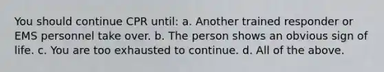 You should continue CPR until: a. Another trained responder or EMS personnel take over. b. The person shows an obvious sign of life. c. You are too exhausted to continue. d. All of the above.