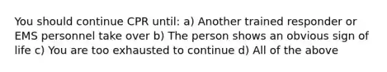 You should continue CPR until: a) Another trained responder or EMS personnel take over b) The person shows an obvious sign of life c) You are too exhausted to continue d) All of the above
