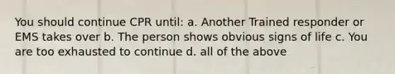 You should continue CPR until: a. Another Trained responder or EMS takes over b. The person shows obvious signs of life c. You are too exhausted to continue d. all of the above