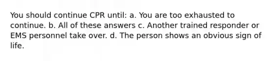 You should continue CPR until: a. You are too exhausted to continue. b. All of these answers c. Another trained responder or EMS personnel take over. d. The person shows an obvious sign of life.