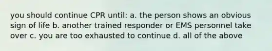 you should continue CPR until: a. the person shows an obvious sign of life b. another trained responder or EMS personnel take over c. you are too exhausted to continue d. all of the above