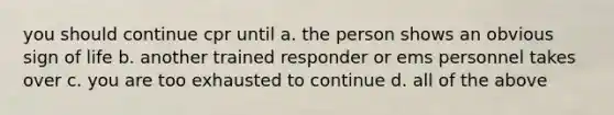 you should continue cpr until a. the person shows an obvious sign of life b. another trained responder or ems personnel takes over c. you are too exhausted to continue d. all of the above