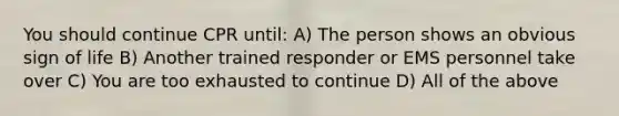 You should continue CPR until: A) The person shows an obvious sign of life B) Another trained responder or EMS personnel take over C) You are too exhausted to continue D) All of the above