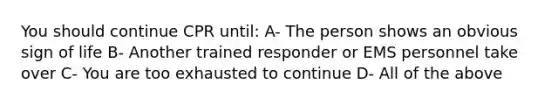 You should continue CPR until: A- The person shows an obvious sign of life B- Another trained responder or EMS personnel take over C- You are too exhausted to continue D- All of the above