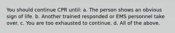 You should continue CPR until: a. The person shows an obvious sign of life. b. Another trained responded or EMS personnel take over. c. You are too exhausted to continue. d. All of the above.