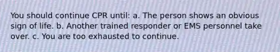 You should continue CPR until: a. The person shows an obvious sign of life. b. Another trained responder or EMS personnel take over. c. You are too exhausted to continue.