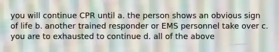 you will continue CPR until a. the person shows an obvious sign of life b. another trained responder or EMS personnel take over c. you are to exhausted to continue d. all of the above