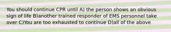 You should continue CPR until A) the person shows an obvious sign of life B)another trained responder of EMS personnel take over C)You are too exhausted to continue D)all of the above