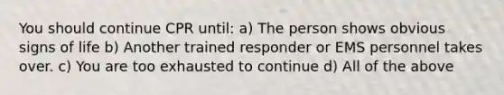 You should continue CPR until: a) The person shows obvious signs of life b) Another trained responder or EMS personnel takes over. c) You are too exhausted to continue d) All of the above