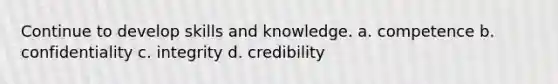 Continue to develop skills and knowledge. a. competence b. confidentiality c. integrity d. credibility