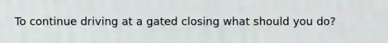 To continue driving at a gated closing what should you do?