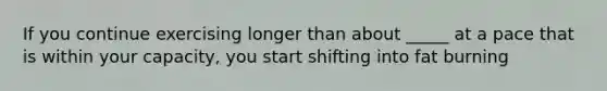 If you continue exercising longer than about _____ at a pace that is within your capacity, you start shifting into fat burning