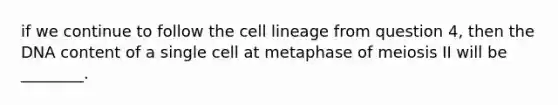 if we continue to follow the cell lineage from question 4, then the DNA content of a single cell at metaphase of meiosis II will be ________.