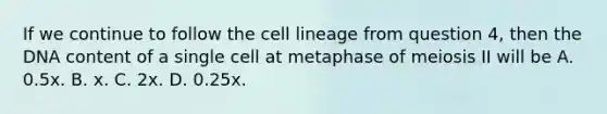 If we continue to follow the cell lineage from question 4, then the DNA content of a single cell at metaphase of meiosis II will be A. 0.5x. B. x. C. 2x. D. 0.25x.