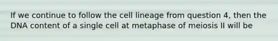 If we continue to follow the cell lineage from question 4, then the DNA content of a single cell at metaphase of meiosis II will be