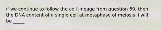 if we continue to follow the cell lineage from question 69, then the DNA content of a single cell at metaphase of meiosis II will be _____