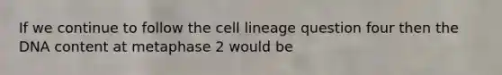 If we continue to follow the cell lineage question four then the DNA content at metaphase 2 would be