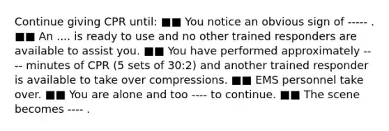 Continue giving CPR until: ■■ You notice an obvious sign of ----- . ■■ An .... is ready to use and no other trained responders are available to assist you. ■■ You have performed approximately ---- minutes of CPR (5 sets of 30:2) and another trained responder is available to take over compressions. ■■ EMS personnel take over. ■■ You are alone and too ---- to continue. ■■ The scene becomes ---- .