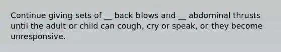 Continue giving sets of __ back blows and __ abdominal thrusts until the adult or child can cough, cry or speak, or they become unresponsive.