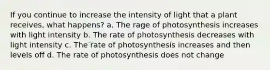 If you continue to increase the intensity of light that a plant receives, what happens? a. The rage of photosynthesis increases with light intensity b. The rate of photosynthesis decreases with light intensity c. The rate of photosynthesis increases and then levels off d. The rate of photosynthesis does not change