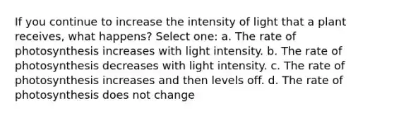 If you continue to increase the intensity of light that a plant receives, what happens? Select one: a. The rate of photosynthesis increases with light intensity. b. The rate of photosynthesis decreases with light intensity. c. The rate of photosynthesis increases and then levels off. d. The rate of photosynthesis does not change