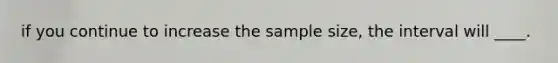 if you continue to increase the sample size, the interval will ____.