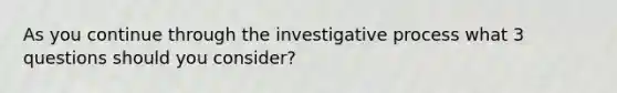 As you continue through the investigative process what 3 questions should you consider?