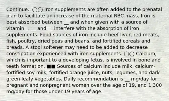 Continue.. ◯◯ Iron supplements are often added to the prenatal plan to facilitate an increase of the maternal RBC mass. Iron is best absorbed between __ and when given with a source of vitamin _. __ and __ interfere with the absorption of iron supplements. Food sources of iron include beef liver, red meats, fish, poultry, dried peas and beans, and fortified cereals and breads. A stool softener may need to be added to decrease constipation experienced with iron supplements. ◯◯ Calcium, which is important to a developing fetus, is involved in bone and teeth formation. ■■ Sources of calcium include milk, calcium-fortified soy milk, fortified orange juice, nuts, legumes, and dark green leafy vegetables. Daily recommendation is __ mg/day for pregnant and nonpregnant women over the age of 19, and 1,300 mg/day for those under 19 years of age.