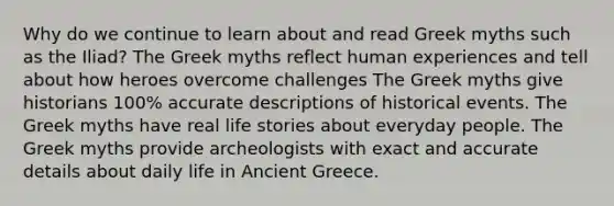 Why do we continue to learn about and read Greek myths such as the Iliad? The Greek myths reflect human experiences and tell about how heroes overcome challenges The Greek myths give historians 100% accurate descriptions of historical events. The Greek myths have real life stories about everyday people. The Greek myths provide archeologists with exact and accurate details about daily life in Ancient Greece.